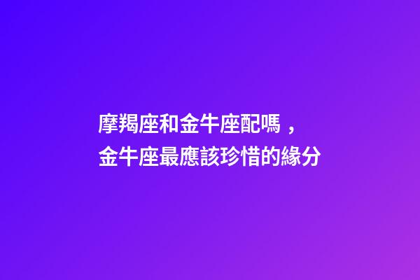 摩羯座和金牛座配嗎，金牛座最應該珍惜的緣分